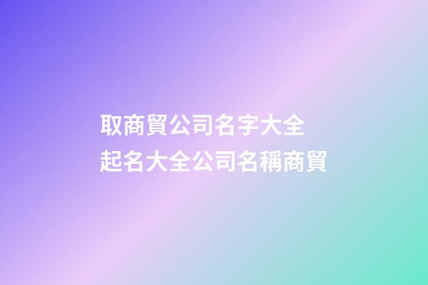 取商貿公司名字大全 起名大全公司名稱商貿-第1張-公司起名-玄機派